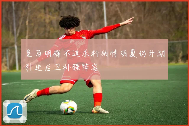 皇马明确不追求科纳特明夏仍计划引进后卫补强阵容