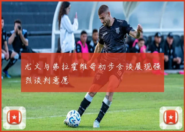 尤文与弗拉霍维奇初步会谈展现强烈谈判意愿