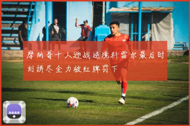 摩纳哥十人迎战逆境科雷尔最后时刻拼尽全力被红牌罚下