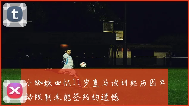 小蜘蛛回忆11岁皇马试训经历因年龄限制未能签约的遗憾