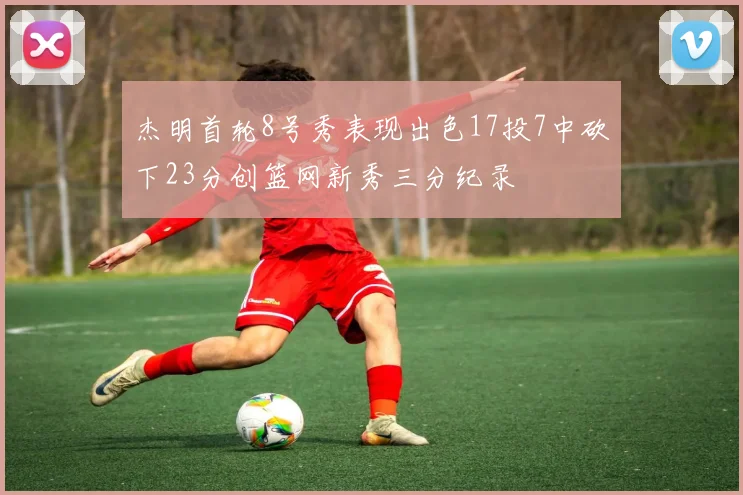 杰明首轮8号秀表现出色17投7中砍下23分创篮网新秀三分纪录