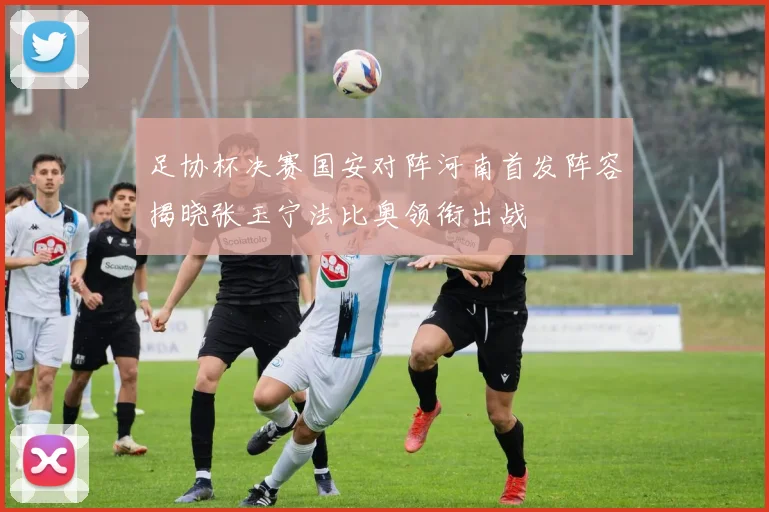 足协杯决赛国安对阵河南首发阵容揭晓张玉宁法比奥领衔出战