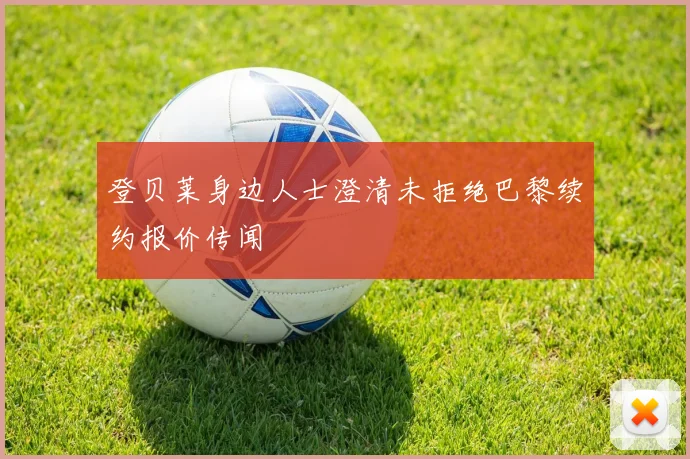 登贝莱身边人士澄清未拒绝巴黎续约报价传闻