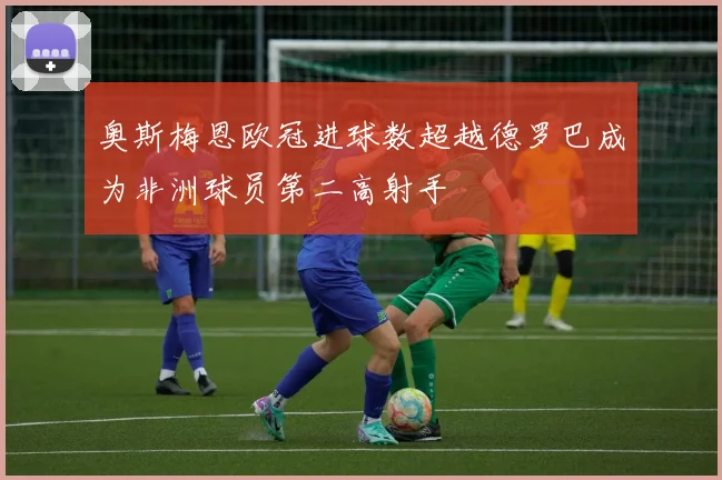 奥斯梅恩欧冠进球数超越德罗巴成为非洲球员第二高射手