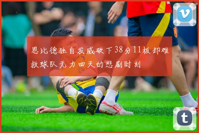 恩比德独自发威砍下38分11板却难救球队无力回天的悲剧时刻
