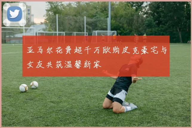 亚马尔花费超千万欧购皮克豪宅与女友共筑温馨新家