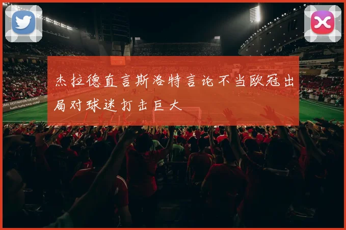 杰拉德直言斯洛特言论不当欧冠出局对球迷打击巨大