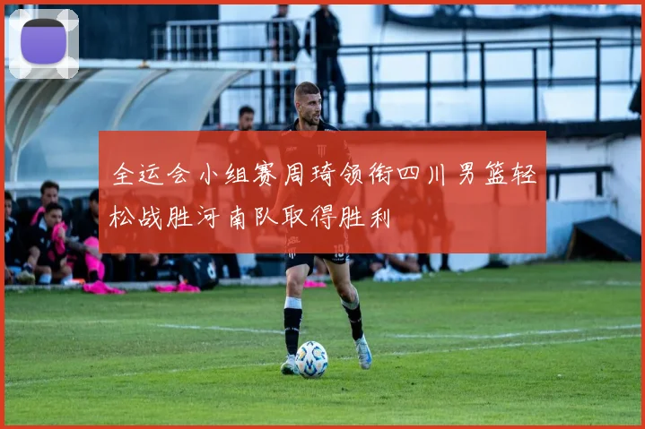 全运会小组赛周琦领衔四川男篮轻松战胜河南队取得胜利