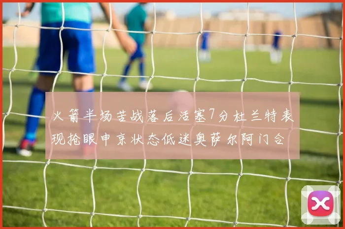 火箭半场苦战落后活塞7分杜兰特表现抢眼申京状态低迷奥萨尔阿门合力贡献16分