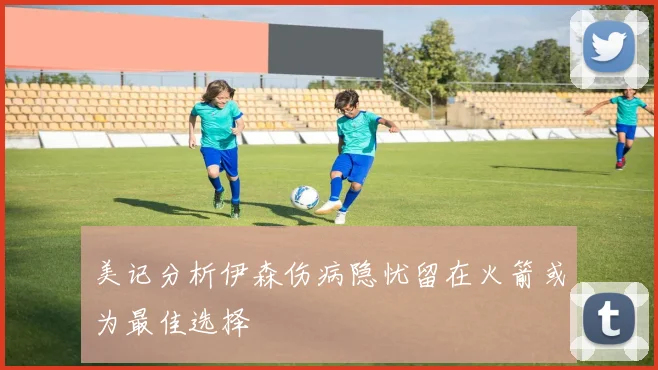 美记分析伊森伤病隐忧留在火箭或为最佳选择