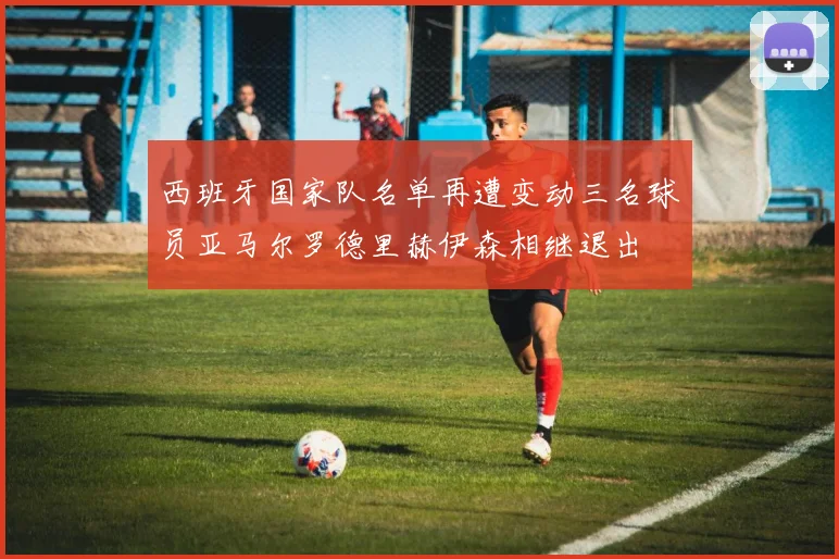 西班牙国家队名单再遭变动三名球员亚马尔罗德里赫伊森相继退出