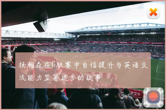 杨瀚森在G联赛中自信提升与英语交流能力显著进步的故事