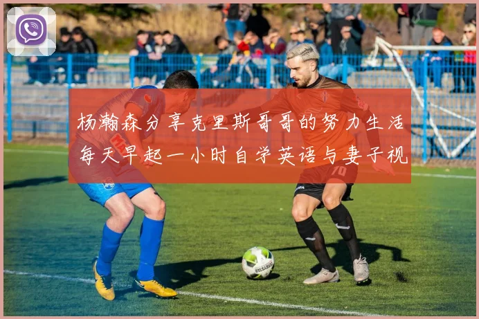 杨瀚森分享克里斯哥哥的努力生活每天早起一小时自学英语与妻子视频通话