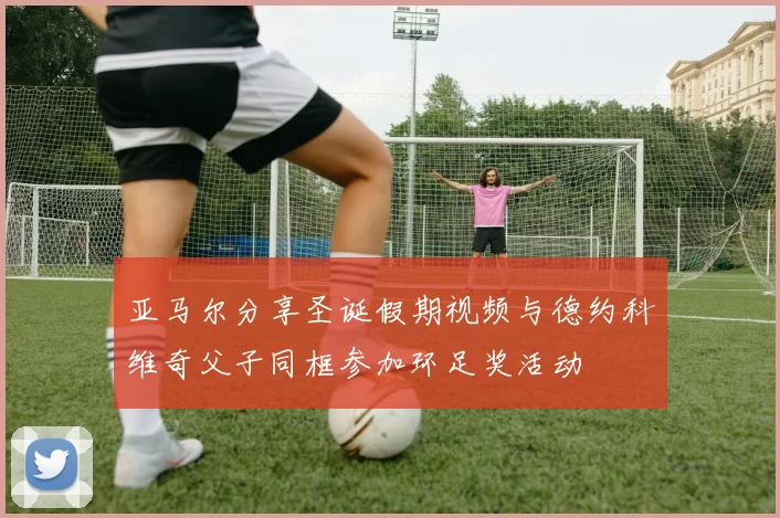 亚马尔分享圣诞假期视频与德约科维奇父子同框参加环足奖活动