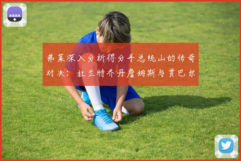 弗莱深入分析得分手总统山的传奇对决：杜兰特乔丹詹姆斯与贾巴尔的伟大之路