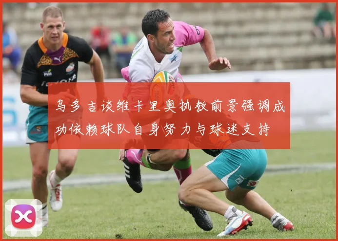 乌多吉谈维卡里奥执教前景强调成功依赖球队自身努力与球迷支持