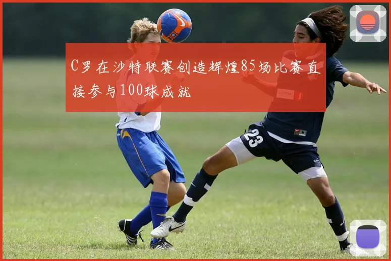 C罗在沙特联赛创造辉煌85场比赛直接参与100球成就