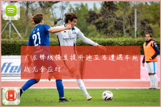 广东锋线强度提升迪亚洛遭遇车轮战无奈应对
