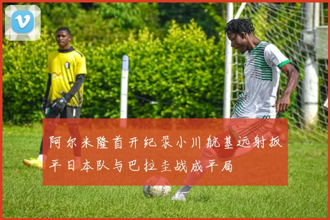 阿尔米隆首开纪录小川航基远射扳平日本队与巴拉圭战成平局