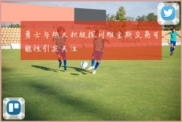 勇士与热火积极探讨维金斯交易可能性引发关注