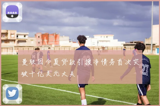 曼联因今夏贷款引援净债务首次突破十亿美元大关