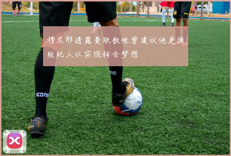 穆尼耶透露曼联教练曾建议他更换经纪人以实现转会梦想