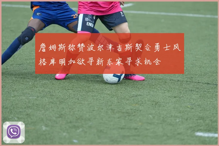 詹姆斯称赞波尔津吉斯契合勇士风格库明加欲寻新东家寻求机会