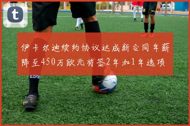 伊卡尔迪续约协议达成新合同年薪降至450万欧元将签2年加1年选项