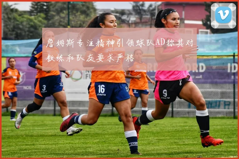 詹姆斯专注精神引领球队AD称其对教练和队友要求严格