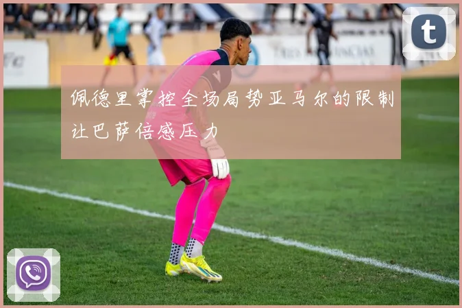 佩德里掌控全场局势亚马尔的限制让巴萨倍感压力