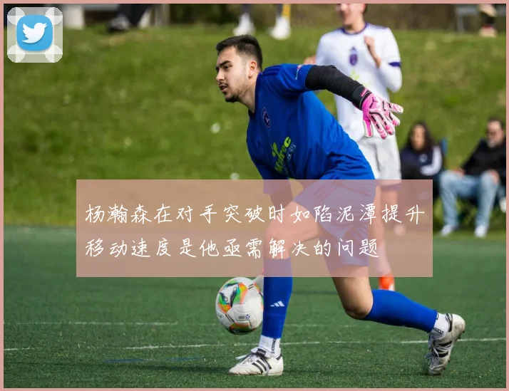 杨瀚森在对手突破时如陷泥潭提升移动速度是他亟需解决的问题